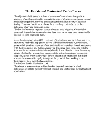 The Restaints of Contractual Trade Clauses
The objective of this essay is to look at restraints of trade clauses in regards to
contracts of employment, and in contracts for sales of a business, which may be used
to restrict competition, therefore contradicting the individual liberty of action in
trading. From case law it can be shown there is a sharp contrast between the
individual liberty and the public policy.
The law has been seen to protect competition for a very long time. Common law
states and demands that the restraints that have been put on trade must be reasonable
in order for them to enforce them.
According to Janice Nairns (2011) restraint of trade clauses can be defined as a type
of planning method to help protect owners of business that intend to, nonetheless,
prevent their previews employees from stealing clients or perhaps directly competing
with their business, it also helps owners avoid franchisee from competing with the
franchise incase the franchise relationship breaks down, likewise control they use by
others, whether they are previous managers, joint enterprise partners, contractors,
suppliers, agents or any other type of partner of particular information that might
come to their ownership legally throughout the period of them working in the
business after their individual contract ends
Nordenfelt v Maxim Nordenfelt 1894.
The classic law represents an unbiased and an impartial structure, in which
individuals are able to pursue freedom of contract, and shadow their own self defined
conclusions,
 