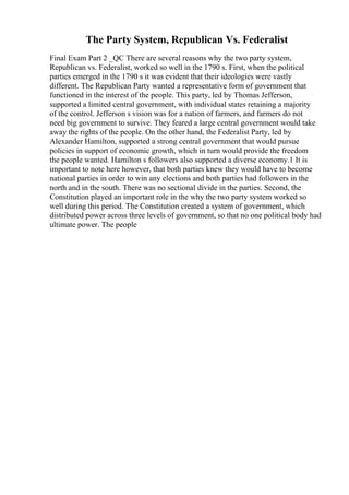 The Party System, Republican Vs. Federalist
Final Exam Part 2 _QC There are several reasons why the two party system,
Republican vs. Federalist, worked so well in the 1790 s. First, when the political
parties emerged in the 1790 s it was evident that their ideologies were vastly
different. The Republican Party wanted a representative form of government that
functioned in the interest of the people. This party, led by Thomas Jefferson,
supported a limited central government, with individual states retaining a majority
of the control. Jefferson s vision was for a nation of farmers, and farmers do not
need big government to survive. They feared a large central government would take
away the rights of the people. On the other hand, the Federalist Party, led by
Alexander Hamilton, supported a strong central government that would pursue
policies in support of economic growth, which in turn would provide the freedom
the people wanted. Hamilton s followers also supported a diverse economy.1 It is
important to note here however, that both parties knew they would have to become
national parties in order to win any elections and both parties had followers in the
north and in the south. There was no sectional divide in the parties. Second, the
Constitution played an important role in the why the two party system worked so
well during this period. The Constitution created a system of government, which
distributed power across three levels of government, so that no one political body had
ultimate power. The people
 