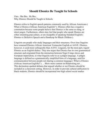 Should Ebonics Be Taught In Schools
I bes.. She Bes.. He Bes..
Why Ebonics Should be Taught in Schools
Ebonics refers to English speech patterns commonly used by African Americans (
What is Ebonics (African American English)? ). Ebonics often has a negative
connotation because some people believe that Ebonics is the same as slang, or
street jargon. Furthermore, others may feel that people who speak Ebonics are
either emulating pop culture, or are incapable of speaking Standard English (
Ebonics is Defective Speech and a Handicap for Black Children ).
Linguists are people who study languages and their structures. Over time linguists
have renamed Ebonics African American Vernacular English
, or AAVE. Ebonics,
however, is used more colloquially than AAVE. Linguists, for the most part, regard
Ebonics as an English dialect. They also argue that Ebonics has its own grammatical
structure and originated from the interaction between Niger Congo slaves and
European imperialists, to what linguists refer to as a pidgin language. A pidgin
language is defined as a grammatically simplified form of a language, used for
communication between people not sharing a common language ( What is Ebonics
(African American English)? ). ... Show more content on Helpwriting.net ...
This declaration sparked debates that argued whether or not Ebonics should be
included in a classroom setting. However, in order to provide cultural edification to
black students, Ebonics should be incorporated into high school social studies
 