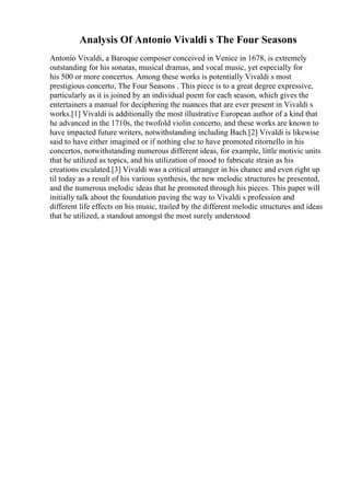 Analysis Of Antonio Vivaldi s The Four Seasons
Antonio Vivaldi, a Baroque composer conceived in Venice in 1678, is extremely
outstanding for his sonatas, musical dramas, and vocal music, yet especially for
his 500 or more concertos. Among these works is potentially Vivaldi s most
prestigious concerto, The Four Seasons . This piece is to a great degree expressive,
particularly as it is joined by an individual poem for each season, which gives the
entertainers a manual for deciphering the nuances that are ever present in Vivaldi s
works.[1] Vivaldi is additionally the most illustrative European author of a kind that
he advanced in the 1710s, the twofold violin concerto, and these works are known to
have impacted future writers, notwithstanding including Bach.[2] Vivaldi is likewise
said to have either imagined or if nothing else to have promoted ritornello in his
concertos, notwithstanding numerous different ideas, for example, little motivic units
that he utilized as topics, and his utilization of mood to fabricate strain as his
creations escalated.[3] Vivaldi was a critical arranger in his chance and even right up
til today as a result of his various synthesis, the new melodic structures he presented,
and the numerous melodic ideas that he promoted through his pieces. This paper will
initially talk about the foundation paving the way to Vivaldi s profession and
different life effects on his music, trailed by the different melodic structures and ideas
that he utilized, a standout amongst the most surely understood
 
