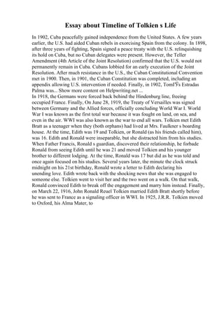 Essay about Timeline of Tolkien s Life
In 1902, Cuba peacefully gained independence from the United States. A few years
earlier, the U.S. had aided Cuban rebels in exorcising Spain from the colony. In 1898,
after three years of fighting, Spain signed a peace treaty with the U.S. relinquishing
its hold on Cuba, but no Cuban delegates were present. However, the Teller
Amendment (4th Article of the Joint Resolution) confirmed that the U.S. would not
permanently remain in Cuba. Cubans lobbied for an early execution of the Joint
Resolution. After much resistance in the U.S., the Cuban Constitutional Convention
met in 1900. Then, in 1901, the Cuban Constitution was completed, including an
appendix allowing U.S. intervention if needed. Finally, in 1902, TomГЎs Estradas
Palma was... Show more content on Helpwriting.net ...
In 1918, the Germans were forced back behind the Hindenburg line, freeing
occupied France. Finally, On June 28, 1919, the Treaty of Versailles was signed
between Germany and the Allied forces, officially concluding World War I. World
War I was known as the first total war because it was fought on land, on sea, and
even in the air. WWI was also known as the war to end all wars. Tolkien met Edith
Bratt as a teenager when they (both orphans) had lived at Mrs. Faulkner s boarding
house. At the time, Edith was 19 and Tolkien, or Ronald (as his friends called him),
was 16. Edith and Ronald were inseparable, but she distracted him from his studies.
When Father Francis, Ronald s guardian, discovered their relationship, he forbade
Ronald from seeing Edith until he was 21 and moved Tolkien and his younger
brother to different lodging. At the time, Ronald was 17 but did as he was told and
once again focused on his studies. Several years later, the minute the clock struck
midnight on his 21st birthday, Ronald wrote a letter to Edith declaring his
unending love. Edith wrote back with the shocking news that she was engaged to
someone else. Tolkien went to visit her and the two went on a walk. On that walk,
Ronald convinced Edith to break off the engagement and marry him instead. Finally,
on March 22, 1916, John Ronald Reuel Tolkien married Edith Bratt shortly before
he was sent to France as a signaling officer in WWI. In 1925, J.R.R. Tolkien moved
to Oxford, his Alma Mater, to
 