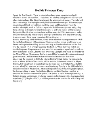 Hubble Telescope Essay
Space the final frontier. There is an enticing about space a gravitational pull
toward its airless environment. Telescopes, the one that changed how we view our
place in the galaxy. The thing that changed the science of astronomy. They allowed
us to view things that were previously invisible to the human eye. With telescopes,
scientists could look beyond from our little green and blue planet. From the
earliest telescopes, such as Galileo s age to the Hubble telescope used today, they
have allowed us to see how large the universe is and what makes up the universe.
Before the Hubble telescope was launched into space in 1990. Astronomers had to
look into the dark sky with a simple telescope or the naked eye. The first working
telescope was... Show more content on Helpwriting.net ...
He was beloved by all his students, where it was recorded in the yearbook of 1914:
To our beloved teacher of Spanish and Physics, who has been a loyal friend to us
in our senior year ever willing to cheer and help us both in school and on the field,
we, the class of 1914, lovingly dedicate this book (). When that year ended, he
decided to pursue his passion and so returned to university as a grad student to learn
more astronomy. In 1917, Hubble was invited by George Ellery Hale, the founder of
the Mount Wilson Observatory. But he rejected Hale by saying Regret cannot accept
your invitation. Am off to the War (Edwin Powell Hubble The man who
discovered the cosmos). In 1919, he returned to the United States. He immediately
went to Mount Wilson Observatory, still in uniform, introduced himself as Major
Hubble, but was already to start observing the night sky. In October 1923, Hubble
spotted what [G4] appeared to be nova star blazing up fiercely in the M31 nebula in
the constellation of Andromeda. After looking cautiously at the photographic plates,
he discovered that it was a Cepheid star. Hubble used the Shapley s method to
measure the distance to the new Cepheid. A Cepheid is a star that surges radially, in
both in size and temperature, producing changes in brightness with a long period and
amplitude.[G5] He placed M31, a million years away far outside the Milky Wayand
thus a new
 