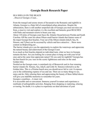 Georgia Beach Research Paper
SEA SHELLS ON THE BEACH
...Discover Georgia s Coast...
From the tranquil and serene streets of Savannah to the Romantic and nightlife in
Atlanta, Georgia is a State full of consolidated urban attractions. Despite the
urbanization, there is still another unspoiled side of Georgia you must not miss out
from, a must to visit and explore; it s the excellent and fantastic great BEACHES
with Parks and mountain resorts to boast your stay.
About 110 miles of Georgia coast faces the Atlantic Oceanbetween Florida and South
Carolina. Off the coast lies about fifteen small barrier islands that feature some of
the major Georgia best beaches. Four out of the fifteen islands (Jekyll, Sea, St.
Simons, and Tybee) can be accessed by vehicle and have attractive ... Show more
content on Helpwriting.net ...
The barrier islands give you the opportunity to explore the waterways and appreciate
the natural beauty and endowment of the Georgia Coast.
In as much as best beaches depend on individual taste, what we have in Georgia
remains the best. Are you looking for a serene place to hang out with your loved
ones and at the same time appreciate nature? Or you seek for nightlife? Georgia has
the best beach for you: tour on the scenic lighthouses and relax on the sand.
Golden Isles
Nestled on the Georgia coast, is mainland city of Brunswick and its four stunning
barrier islands (St. Simons, Sea, Jekyll, and Little St. Simons) referred to as the
Golden Isles. This is a Pristine beach area you should never fail to visit. It exposes
you to the exhilarating expanse of sea and sun. There are so many things to see,
enjoy and do. Only relaxing there and appreciating the beauty of these fabled shores
will give you indelible memories to remember for years.
Georgia s coastlines....A must visit
It is accessible and so convenient. Immerse yourself in nature and experience a
multitude of unforgettable activities. Ranging from shopping or exploring, relaxing
or touring. No doubt, it is a place to experience an ideal adventure of your
 
