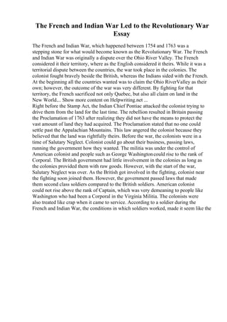 The French and Indian War Led to the Revolutionary War
Essay
The French and Indian War, which happened between 1754 and 1763 was a
stepping stone for what would become known as the Revolutionary War. The French
and Indian War was originally a dispute over the Ohio River Valley. The French
considered it their territory, where as the English considered it theirs. While it was a
territorial dispute between the countries, the war took place in the colonies. The
colonist fought bravely beside the British, whereas the Indians sided with the French.
At the beginning all the countries wanted was to claim the Ohio RiverValley as their
own; however, the outcome of the war was very different. By fighting for that
territory, the French sacrificed not only Quebec, but also all claim on land in the
New World.... Show more content on Helpwriting.net ...
Right before the Stamp Act, the Indian Chief Pontiac attacked the colonist trying to
drive them from the land for the last time. The rebellion resulted in Britain passing
the Proclamation of 1763 after realizing they did not have the means to protect the
vast amount of land they had acquired. The Proclamation stated that no one could
settle past the Appalachian Mountains. This law angered the colonist because they
believed that the land was rightfully theirs. Before the war, the colonists were in a
time of Salutary Neglect. Colonist could go about their business, passing laws,
running the government how they wanted. The militia was under the control of
American colonist and people such as George Washingtoncould rise to the rank of
Corporal. The British government had little involvement in the colonies as long as
the colonies provided them with raw goods. However, with the start of the war,
Salutary Neglect was over. As the British got involved in the fighting, colonist near
the fighting soon joined them. However, the government passed laws that made
them second class soldiers compared to the British soldiers. American colonist
could not rise above the rank of Captain, which was very demeaning to people like
Washington who had been a Corporal in the Virginia Militia. The colonists were
also treated like crap when it came to service. According to a soldier during the
French and Indian War, the conditions in which soldiers worked, made it seem like the
 