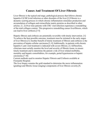 Causes And Treatment Of Liver Fibrosis
Liver fibrosis is the typical end stage, pathological process that follows chronic
hepatitis C(CHC)viral infection or other disorders of the liver.[1] Fibrosis is a
dynamic scarring process in which chronic inflammation stimulates production and
accumulation of collagen and extracellular matrix proteins as described in other
articles. [1, 2] Over time patients with CHC viral infection experience a remodelling
of the total collagen content. This progressive remodelling causes liverfibrosis, which
can lead to liver cirrhosis.[3 5]
Hepatic fibrosis and cirrhosis are potentially reversible with timely intervention. [1]
To achieve the best possible outcome, treatment must be initiated in the early stages
of liver fibrosis.[1] Another benefit of timely treatment of fibrosis and cirrhosis is the
prevention of hepato cellular carcinoma.[3, 6] Additionally, in patients with chronic
hepatitis C,anti viral treatment is indicated with severe fibrosis. [3, 6]Therefore,
clinicians must serially monitor the level and severity of fibrotic tissue, to ensure
timely treatment and to determine the patient s risk of liver related morbidity,
mortality and hepatic comorbidities, for example, portal hypertension or hepatic
carcinoma.[7 10]
Current methods used to monitor Hepatic Fibrosis and Cirrhosis available at
Fremantle Hospital.
The liver biopsy remains the gold standard to determine the necro inflammation
(grading) and fibrotic tissue (staging) components of liver fibrosis severity.[9,
 