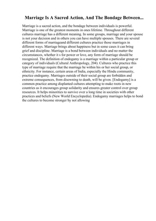Marriage Is A Sacred Action, And The Bondage Between...
Marriage is a sacred action, and the bondage between individuals is powerful.
Marriage is one of the greatest moments in ones lifetime. Throughout different
cultures marriage has a different meaning. In some groups, marriage and your spouse
is not your decision and in others you can have multiple spouses. There are several
different forms of marriageand different cultures practice those marriages in
different ways. Marriage brings about happiness but in some cases it can bring
grief and discipline. Marriage is a bond between individuals and no matter the
circumstances, whether it s for power or love, any form of marriage should be
recognized. The definition of endogamy is a marriage within a particular group or
category of individuals (Cultural Anthropology, 204). Cultures who practice this
type of marriage require that the marriage be within his or her social group, or
ethnicity. For instance, certain areas of India, especially the Hindu community,
practice endogamy. Marriages outside of their social group are forbidden and
extreme consequences, from disowning to death, will be given. [Endogamy] is a
common practice among displanted cultures attempting to make roots in new
countries as it encourages group solidarity and ensures greater control over group
resources. It helps minorities to survive over a long time in societies with other
practices and beliefs (New World Encyclopedia). Endogamy marriages helps to bond
the cultures to become stronger by not allowing
 