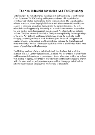 The New Industrial Revolution And The Digital Age
Unfortunately, the rash of external mandates such as transitioning to the Common
Core, delivery of PARCC testing and implementation of HIB legislation has
overshadowed what an exciting time it is to be in education. The Digital Age has
ushered in an ever expanding digital infrastructure where access and the ability to
connect is becoming ubiquitous. Furthermore, the democratization of the web
offers individuals opportunity to not only act as critical consumers of information,
but also exist as trusted producers of public content. As Chris Anderson states in
Makers: The New Industrial Revolution, Today we are spoiled by the easy pickings
of the web. Any kid with an idea and a laptop can create the seeds of a world
changing company just look at Mark Zuckerberg and Facebook. As opposed to
erecting a barrier to the outside world, schools that embrace the Digital Age and
more importantly, provide stakeholders equitable access to a connected world, open
spaces of possibility inside classrooms.
Establishing a culture of where individuals think deeply about their work is a
hallmark of a 21st Century school district. A crucial role the Director of Curriculum
and Instruction is fostering an organizational climate where stakeholders are imbued
with a sense of agency. The Director of Curriculum and Instruction needs to interact
with educators, students and parents on a personal level to engage individuals in
reflective conversation about current practice and to brainstorm
 