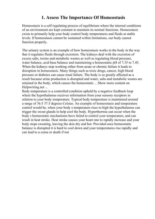 1. Assess The Importance Of Homeostasis
Homeostasis is a self regulating process of equilibrium where the internal conditions
of an environment are kept constant to maintain its normal functions. Homeostasis
exists to primarily help your body control body temperatures and fluids at stable
levels. If homeostasis cannot be sustained within limitations, our body cannot
function properly.
The urinary system is an example of how homeostasis works in the body in the way
that it regulates fluids through excretion. The kidneys deal with the excretion of
excess salts, toxins and metabolic wastes as well as regulating blood pressure,
water balance, acid base balance and maintaining a homeostatic pH of 7.35 to 7.45.
When the kidneys stop working either from acute or chronic failure it leads to
disruption in homeostasis. Many things such as toxic drugs, cancer, high blood
pressure or diabetes can cause renal failure. The body is so greatly affected as a
result because urine production is disrupted and water, salts and metabolic wastes are
retained in the body, which causes the homeostatic ... Show more content on
Helpwriting.net ...
Body temperature is a controlled condition upheld by a negative feedback loop
where the hypothalamus receives information from your sensory receptors in
relation to your body temperature. Typical body temperature is maintained around
a range of 36.5 37.5 degrees Celsius. An example of homeostasis and temperature
control would be, when your body s temperature rises to high the hypothalamus can
trigger the sweat glands to help cool the body. Hyperthermia can occur when the
body s homeostatic mechanisms have failed to control your temperature, and can
result in heat stroke. Heat stroke causes your heart rate to rapidly increase and your
body stops sweating, leaving the skin dry and hot. Provided once homeostatic
balance is disrupted it is hard to cool down and your temperatures rise rapidly and
can lead to a coma or death if not
 