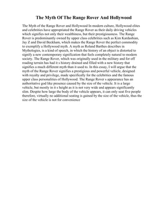 The Myth Of The Range Rover And Hollywood
The Myth of the Range Rover and Hollywood In modern culture, Hollywood elites
and celebrities have appropriated the Range Rover as their daily driving vehicles
which signifies not only their wealthiness, but their prestigiousness. The Range
Rover is predominantly owned by upper class celebrities such as Kim Kardashian,
Jay Z and David Beckham, which makes the Range Rover the perfect commodity
to exemplify a Hollywood myth. A myth as Roland Barthes describes in
Mythologies, is a kind of speech, in which the history of an object is distorted to
signify a new contemporary signification that feels completely natural to modern
society. The Range Rover, which was originally used in the military and for off
roading terrain has had it s history drained and filled with a new history that
signifies a much different myth than it used to. In this essay, I will argue that the
myth of the Range Rover signifies a prestigious and powerful vehicle, designed
with royalty and privilege, made specifically for the celebrities and the famous
upper class personalities of Hollywood. The Range Rover s appearance has an
authoritative god like presence caused by the size of the vehicle. It is a large
vehicle, but mostly in it s height as it is not very wide and appears significantly
slim. Despite how large the body of the vehicle appears, it can only seat five people
therefore, virtually no additional seating is gained by the size of the vehicle, thus the
size of the vehicle is not for convenience
 