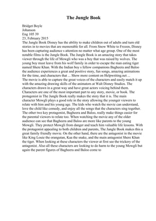 The Jungle Book
Bridget Boyle
Johanson
Eng 105 39
23, February 2015
The Jungle Book Disney has the ability to make children out of adults and turn old
stories in to movies that are memorable for all. From Snow White to Frozen, Disney
has been capturing audience s attention no matter what age group. One of the most
notable films is the Jungle Book. The Jungle Book is an amazing story that takes
viewer through the life of Mowgli who was a boy that was raised by wolves. The
young boy must leave from his wolf family in order to escape the man eating tiger
named Shere Khan. With the Indian boy s fellow companions Bagheera and Baloo
the audience experiences a great and positive story, fun songs, amazing animations
for the time, and characters that ... Show more content on Helpwriting.net ...
The movie is able to capture the great voices of the characters and easily match it up
with the amazing drawing skills of the animators at Walt Disney Studios. The
characters drawn in a great way and have great actors voicing behind them.
Characters are one of the most important part to any story, movie, or book. The
protagonist in The Jungle Book really makes the story that it is. The main
character Mowgli plays a good role in the story allowing the younger viewers to
relate with him and his young age. The kids who watch the movie can understand,
love the child like comedy, and enjoy all the songs that the characters sing together.
The other two key protagonist, Bagheera and Baloo, really make things easier for
the parental viewers to relate too. When watching the movie any of the older
audience can see that Bagheera and Baloo are more like parents to the young
Mowgli. They protect Mowgli from danger and teach him valuable life lessons. With
the protagonist appealing to both children and parents, The Jungle Book makes this a
great family friendly movie. On the other hand, there are the antagonist in the movie
like King Louie the orangutan, Kaa the snake, and the main antagonist Shere Khan
the tiger. When looking at these characters the viewer at first see the trickery of the
antagonist. Also all these characters are looking to do harm to the young Mowgli but
again the parent figures of Bagheera and Baloo come to
 
