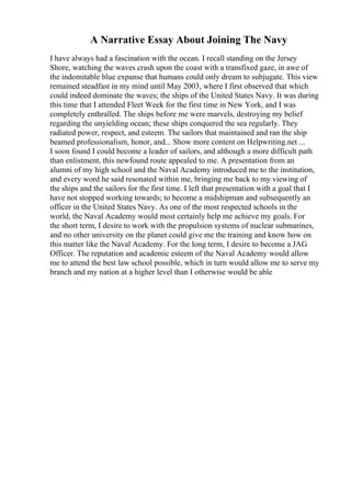 A Narrative Essay About Joining The Navy
I have always had a fascination with the ocean. I recall standing on the Jersey
Shore, watching the waves crash upon the coast with a transfixed gaze, in awe of
the indomitable blue expanse that humans could only dream to subjugate. This view
remained steadfast in my mind until May 2003, where I first observed that which
could indeed dominate the waves; the ships of the United States Navy. It was during
this time that I attended Fleet Week for the first time in New York, and I was
completely enthralled. The ships before me were marvels, destroying my belief
regarding the unyielding ocean; these ships conquered the sea regularly. They
radiated power, respect, and esteem. The sailors that maintained and ran the ship
beamed professionalism, honor, and... Show more content on Helpwriting.net ...
I soon found I could become a leader of sailors, and although a more difficult path
than enlistment, this newfound route appealed to me. A presentation from an
alumni of my high school and the Naval Academy introduced me to the institution,
and every word he said resonated within me, bringing me back to my viewing of
the ships and the sailors for the first time. I left that presentation with a goal that I
have not stopped working towards; to become a midshipman and subsequently an
officer in the United States Navy. As one of the most respected schools in the
world, the Naval Academy would most certainly help me achieve my goals. For
the short term, I desire to work with the propulsion systems of nuclear submarines,
and no other university on the planet could give me the training and know how on
this matter like the Naval Academy. For the long term, I desire to become a JAG
Officer. The reputation and academic esteem of the Naval Academy would allow
me to attend the best law school possible, which in turn would allow me to serve my
branch and my nation at a higher level than I otherwise would be able
 