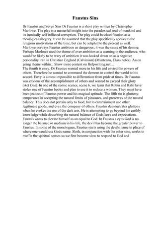 Faustus Sins
Dr Faustus and Seven Sins Dr Faustus is a short play written by Christopher
Marlowe. The play is a masterful insight into the paradoxical soul of mankind and
its ironically self inflicted corruption. The play could be classification as a
theological allegory. It can be assumed that the play specifically speaks to the
religious motivations of the time, but can be adapted to the present as well.
Marlowe portrays Faustus ambition as dangerous; it was the cause of his demise.
Perhaps Marlowe used the theme of over ambition as a warning to the audience, who
would be likely to be wary of ambition it was looked down on as a negative
personality trait in Christian England (Calvinism) (Munteanu, Class notes). An on
going theme within... Show more content on Helpwriting.net ...
The fourth is envy. Dr Faustus wanted more in his life and envied the powers of
others. Therefore he wanted to command the demons to control the world to his
accord. Envy is almost impossible to differentiate from pride at times. Dr Faustus
was envious of the accomplishment of others and wanted to exceed their glory
(Act One). In one of the comic scenes, scene 6, we learn that Robin and Rafe have
stolen one of Faustus books and plan to use it to seduce a woman. They must have
been jealous of Faustus power and his magical aptitude. The fifth sin is gluttony;
temperance in accepting the natural limits of pleasures, and preserves of the natural
balance. This does not pertain only to food, but to entertainment and other
legitimate goods, and even the company of others. Faustus demonstrates gluttony
when he evokes the use of the dark arts. He is attempting to go beyond his earthly
knowledge while disturbing the natural balance of Gods laws and expectations.
Faustus wants to elevate himself as an equal to God. In Faustus s eyes God is no
longer the balance or medium in his life, the devil has become the greater power to
Faustus. In some of the monologues, Faustus starts using the devils name in place of
where one would use Gods name. Sloth, in conjunction with the other sins, works to
muffle the spiritual senses so we first become slow to respond to God and
 