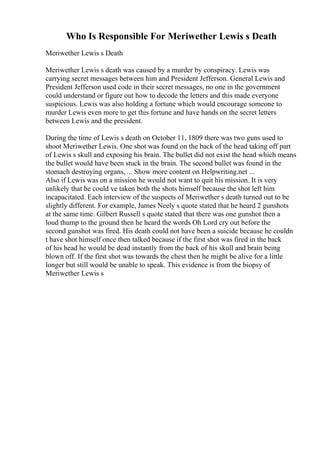 Who Is Responsible For Meriwether Lewis s Death
Meriwether Lewis s Death
Meriwether Lewis s death was caused by a murder by conspiracy. Lewis was
carrying secret messages between him and President Jefferson. General Lewis and
President Jefferson used code in their secret messages, no one in the government
could understand or figure out how to decode the letters and this made everyone
suspicious. Lewis was also holding a fortune which would encourage someone to
murder Lewis even more to get this fortune and have hands on the secret letters
between Lewis and the president.
During the time of Lewis s death on October 11, 1809 there was two guns used to
shoot Meriwether Lewis. One shot was found on the back of the head taking off part
of Lewis s skull and exposing his brain. The bullet did not exist the head which means
the bullet would have been stuck in the brain. The second bullet was found in the
stomach destroying organs, ... Show more content on Helpwriting.net ...
Also if Lewis was on a mission he would not want to quit his mission. It is very
unlikely that he could ve taken both the shots himself because the shot left him
incapacitated. Each interview of the suspects of Meriwether s death turned out to be
slightly different. For example, James Neely s quote stated that he heard 2 gunshots
at the same time. Gilbert Russell s quote stated that there was one gunshot then a
loud thump to the ground then he heard the words Oh Lord cry out before the
second gunshot was fired. His death could not have been a suicide because he couldn
t have shot himself once then talked because if the first shot was fired in the back
of his head he would be dead instantly from the back of his skull and brain being
blown off. If the first shot was towards the chest then he might be alive for a little
longer but still would be unable to speak. This evidence is from the biopsy of
Meriwether Lewis s
 