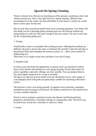 Speech On Spring Cleaning
Winter is almost over, flowers are shooting out of the ground, everything is alive and
vibrates around you. Now is the right time for a spring cleaning. Whatever has
accumulated over the winter, the dust and ballast in your home, is swept out, so that
there is more space for the new.
But not only does your home benefit from such a cleaning operation. Your body will
also thank you for a thorough spring cleaning and you will wind up without any
spring fatigue or cold, but with more energy in the new season. Try one or more tips
for the invigorating spring cure!
1. Fasting
Traditionally, winter is concluded with a fasting session. Although the methods are
different, the goal is always the same: to eliminate the need for winter fat and slag, to
detoxify the body and strengthen the immune system. In ... Show more content on
Helpwriting.net ...
Then there is no weight on the discs and there is no risk of injury.
4. Suitable Food
In order to give the body the opportunity to cleanse itself, you should do without
heavy food, alcohol and caffeine for your spring cleaning. On the other hand, all
green vegetables, especially cabbage, are most suitable. You can prepare them as
raw food, lightly steamed or as a soup or smoothie.
All spices are allowed, just be careful with salt. Bockshorn clover, chili, ginger or
even chopped, fresh wild garlic are particularly suitable for seasoning in the detox
cuisine.
The beetroot is also a real spring grenade. It supports colon cleansing, stimulates
metabolism and encourages cell renewal. The kidneys and the liver also benefit from
its many valuable nutrients.
Sorrel is rich in vitamins, neutralizes toxins, has diuretic and blood purifying
properties, and therefore, if possible, belongs in a spring detox diet. The leaves can
be used in tea, mixed into a smoothie or eaten in a salad.
5. Carob
 