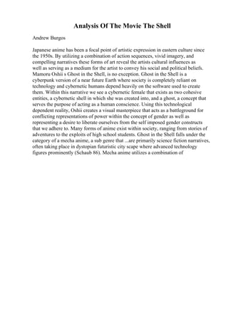 Analysis Of The Movie The Shell
Andrew Burgos
Japanese anime has been a focal point of artistic expression in eastern culture since
the 1950s. By utilizing a combination of action sequences, vivid imagery, and
compelling narratives these forms of art reveal the artists cultural influences as
well as serving as a medium for the artist to convey his social and political beliefs.
Mamoru Oshii s Ghost in the Shell, is no exception. Ghost in the Shell is a
cyberpunk version of a near future Earth where society is completely reliant on
technology and cybernetic humans depend heavily on the software used to create
them. Within this narrative we see a cybernetic female that exists as two cohesive
entities, a cybernetic shell in which she was created into, and a ghost, a concept that
serves the purpose of acting as a human conscience. Using this technological
dependent reality, Oshii creates a visual masterpiece that acts as a battleground for
conflicting representations of power within the concept of gender as well as
representing a desire to liberate ourselves from the self imposed gender constructs
that we adhere to. Many forms of anime exist within society, ranging from stories of
adventures to the exploits of high school students. Ghost in the Shell falls under the
category of a mecha anime, a sub genre that ...are primarily science fiction narratives,
often taking place in dystopian futuristic city scape where advanced technology
figures prominently (Schaub 86). Mecha anime utilizes a combination of
 