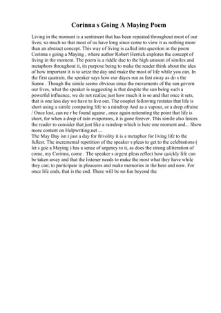 Corinna s Going A Maying Poem
Living in the moment is a sentiment that has been repeated throughout most of our
lives; so much so that most of us have long since come to view it as nothing more
than an abstract concept. This way of living is called into question in the poem
Corinna s going a Maying , where author Robert Herrick explores the concept of
living in the moment. The poem is a riddle due to the high amount of similes and
metaphors throughout it, its purpose being to make the reader think about the idea
of how important it is to seize the day and make the most of life while you can. In
the first quatrain, the speaker says how our dayes run as fast away as do s the
Sunne . Though the simile seems obvious since the movements of the sun govern
our lives, what the speaker is suggesting is that despite the sun being such a
powerful influence, we do not realize just how much it is so and that once it sets,
that is one less day we have to live out. The couplet following restates that life is
short using a simile comparing life to a raindrop And as a vapour, or a drop ofraine
/ Once lost, can ne r be found againe , once again reiterating the point that life is
short, for when a drop of rain evaporates, it is gone forever. This simile also forces
the reader to consider that just like a raindrop which is here one moment and... Show
more content on Helpwriting.net ...
The May Day isn t just a day for frivolity it is a metaphor for living life to the
fullest. The incremental repetition of the speaker s pleas to get to the celebrations (
let s goe a Maying ) has a sense of urgency to it, as does the strong alliteration of
come, my Corinna, come . The speaker s urgent pleas reflect how quickly life can
be taken away and that the listener needs to make the most what they have while
they can; to participate in pleasures and make memories in the here and now. For
once life ends, that is the end. There will be no fun beyond the
 