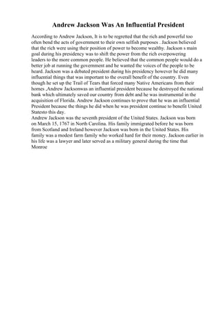 Andrew Jackson Was An Influential President
According to Andrew Jackson, It is to be regretted that the rich and powerful too
often bend the acts of government to their own selfish purposes . Jackson believed
that the rich were using their position of power to become wealthy. Jackson s main
goal during his presidency was to shift the power from the rich overpowering
leaders to the more common people. He believed that the common people would do a
better job at running the government and he wanted the voices of the people to be
heard. Jackson was a debated president during his presidency however he did many
influential things that was important to the overall benefit of the country. Even
though he set up the Trail of Tears that forced many Native Americans from their
homes ,Andrew Jacksonwas an influential president because he destroyed the national
bank which ultimately saved our country from debt and he was instrumental in the
acquisition of Florida. Andrew Jackson continues to prove that he was an influential
President because the things he did when he was president continue to benefit United
Statesto this day.
Andrew Jackson was the seventh president of the United States. Jackson was born
on March 15, 1767 in North Carolina. His family immigrated before he was born
from Scotland and Ireland however Jackson was born in the United States. His
family was a modest farm family who worked hard for their money. Jackson earlier in
his life was a lawyer and later served as a military general during the time that
Monroe
 