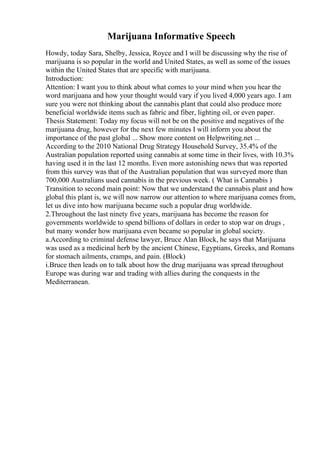 Marijuana Informative Speech
Howdy, today Sara, Shelby, Jessica, Royce and I will be discussing why the rise of
marijuana is so popular in the world and United States, as well as some of the issues
within the United States that are specific with marijuana.
Introduction:
Attention: I want you to think about what comes to your mind when you hear the
word marijuana and how your thought would vary if you lived 4,000 years ago. I am
sure you were not thinking about the cannabis plant that could also produce more
beneficial worldwide items such as fabric and fiber, lighting oil, or even paper.
Thesis Statement: Today my focus will not be on the positive and negatives of the
marijuana drug, however for the next few minutes I will inform you about the
importance of the past global ... Show more content on Helpwriting.net ...
According to the 2010 National Drug Strategy Household Survey, 35.4% of the
Australian population reported using cannabis at some time in their lives, with 10.3%
having used it in the last 12 months. Even more astonishing news that was reported
from this survey was that of the Australian population that was surveyed more than
700,000 Australians used cannabis in the previous week. ( What is Cannabis )
Transition to second main point: Now that we understand the cannabis plant and how
global this plant is, we will now narrow our attention to where marijuana comes from,
let us dive into how marijuana became such a popular drug worldwide.
2.Throughout the last ninety five years, marijuana has become the reason for
governments worldwide to spend billions of dollars in order to stop war on drugs ,
but many wonder how marijuana even became so popular in global society.
a.According to criminal defense lawyer, Bruce Alan Block, he says that Marijuana
was used as a medicinal herb by the ancient Chinese, Egyptians, Greeks, and Romans
for stomach ailments, cramps, and pain. (Block)
i.Bruce then leads on to talk about how the drug marijuana was spread throughout
Europe was during war and trading with allies during the conquests in the
Mediterranean.
 