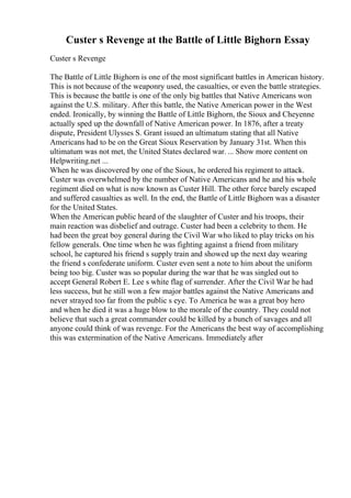 Custer s Revenge at the Battle of Little Bighorn Essay
Custer s Revenge
The Battle of Little Bighorn is one of the most significant battles in American history.
This is not because of the weaponry used, the casualties, or even the battle strategies.
This is because the battle is one of the only big battles that Native Americans won
against the U.S. military. After this battle, the Native American power in the West
ended. Ironically, by winning the Battle of Little Bighorn, the Sioux and Cheyenne
actually sped up the downfall of Native American power. In 1876, after a treaty
dispute, President Ulysses S. Grant issued an ultimatum stating that all Native
Americans had to be on the Great Sioux Reservation by January 31st. When this
ultimatum was not met, the United States declared war. ... Show more content on
Helpwriting.net ...
When he was discovered by one of the Sioux, he ordered his regiment to attack.
Custer was overwhelmed by the number of Native Americans and he and his whole
regiment died on what is now known as Custer Hill. The other force barely escaped
and suffered casualties as well. In the end, the Battle of Little Bighorn was a disaster
for the United States.
When the American public heard of the slaughter of Custer and his troops, their
main reaction was disbelief and outrage. Custer had been a celebrity to them. He
had been the great boy general during the Civil War who liked to play tricks on his
fellow generals. One time when he was fighting against a friend from military
school, he captured his friend s supply train and showed up the next day wearing
the friend s confederate uniform. Custer even sent a note to him about the uniform
being too big. Custer was so popular during the war that he was singled out to
accept General Robert E. Lee s white flag of surrender. After the Civil War he had
less success, but he still won a few major battles against the Native Americans and
never strayed too far from the public s eye. To America he was a great boy hero
and when he died it was a huge blow to the morale of the country. They could not
believe that such a great commander could be killed by a bunch of savages and all
anyone could think of was revenge. For the Americans the best way of accomplishing
this was extermination of the Native Americans. Immediately after
 