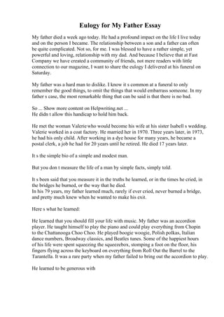 Eulogy for My Father Essay
My father died a week ago today. He had a profound impact on the life I live today
and on the person I became. The relationship between a son and a father can often
be quite complicated. Not so, for me. I was blessed to have a rather simple, yet
powerful and loving, relationship with my dad. And because I believe that at Fast
Company we have created a community of friends, not mere readers with little
connection to our magazine, I want to share the eulogy I delivered at his funeral on
Saturday.
My father was a hard man to dislike. I know it s common at a funeral to only
remember the good things, to omit the things that would embarrass someone. In my
father s case, the most remarkable thing that can be said is that there is no bad.
So ... Show more content on Helpwriting.net ...
He didn t allow this handicap to hold him back.
He met the woman Valeriewho would become his wife at his sister Isabell s wedding.
Valerie worked in a coat factory. He married her in 1970. Three years later, in 1973,
he had his only child. After working in a dye house for many years, he became a
postal clerk, a job he had for 20 years until he retired. He died 17 years later.
It s the simple bio of a simple and modest man.
But you don t measure the life of a man by simple facts, simply told.
It s been said that you measure it in the truths he learned, or in the times he cried, in
the bridges he burned, or the way that he died.
In his 79 years, my father learned much, rarely if ever cried, never burned a bridge,
and pretty much knew when he wanted to make his exit.
Here s what he learned:
He learned that you should fill your life with music. My father was an accordion
player. He taught himself to play the piano and could play everything from Chopin
to the Chattanooga Choo Choo. He played boogie woogie, Polish polkas, Italian
dance numbers, Broadway classics, and Beatles tunes. Some of the happiest hours
of his life were spent squeezing the squeezebox, stomping a foot on the floor, his
fingers flying across the keyboard on everything from Roll Out the Barrel to the
Tarantella. It was a rare party when my father failed to bring out the accordion to play.
He learned to be generous with
 