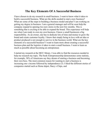 The Key Elements Of A Successful Business
I have chosen to do my research in small business. I want to know what it takes to
build a successful business. What are the skills needed to start a new business?
What are some of the steps to building a business model and plan? I am working on
getting my degree in business. I am a general manager and will be soon help the
company expand in opening two new stores in the next few months. This is
something that is exciting to be able to expand the brand. This experience will help
me when I am ready to own my own business. I know a small businessis a big
responsibility. As an owner, one has to dedicate lots of time and money to grow the
brand and create customer loyalty. I know that simply being in love with an idea or
product produced is not enough to survive in the business world. What are the key
elements of a successful business? I want to learn more about creating a successful
business plan and the logistics it takes to start a small business. I want to learn as
much as possible about becoming an entrepreneur.
I started my research at the MCC library. I was able to find the resources needed to
help me research my topic. The book Entrepreneurship demonstrates some statistic,
for example, 58% of Americans say they dream of starting a business and becoming
their own boss. The most common reason for wanting to start a business is
increasing one s income followed by independence (3). I liked the different stories of
companies started such as Home depot, Stacy s Chips, and
 
