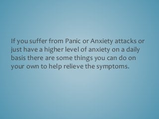If you suffer from Panic or Anxiety attacks or
just have a higher level of anxiety on a daily
basis there are some things you can do on
your own to help relieve the symptoms.
 