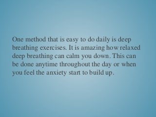 One method that is easy to do daily is deep
breathing exercises. It is amazing how relaxed
deep breathing can calm you down. This can
be done anytime throughout the day or when
you feel the anxiety start to build up.
 