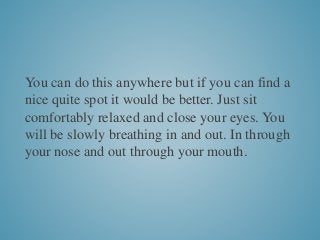 You can do this anywhere but if you can find a
nice quite spot it would be better. Just sit
comfortably relaxed and close your eyes. You
will be slowly breathing in and out. In through
your nose and out through your mouth.
 