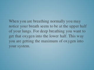 When you are breathing normally you may
notice your breath seem to be at the upper half
of your lungs. For deep breathing you want to
get that oxygen into the lower half. This way
you are getting the maximum of oxygen into
your system.
 