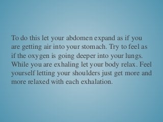 To do this let your abdomen expand as if you
are getting air into your stomach. Try to feel as
if the oxygen is going deeper into your lungs.
While you are exhaling let your body relax. Feel
yourself letting your shoulders just get more and
more relaxed with each exhalation.
 