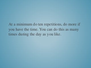 At a minimum do ten repetitions, do more if
you have the time. You can do this as many
times during the day as you like.
 
