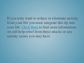 If you truly want to reduce or eliminate anxiety
from your life you must integrate this tip into
your life. Click Here to find more information
on self-help relief from these attacks or any
anxiety issues you may have.
 