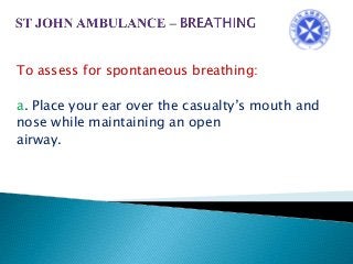 To assess for spontaneous breathing:
a. Place your ear over the casualty’s mouth and
nose while maintaining an open
airway.
 