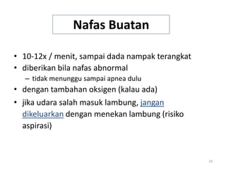 10
Nafas Buatan
• 10-12x / menit, sampai dada nampak terangkat
• diberikan bila nafas abnormal
– tidak menunggu sampai apnea dulu
• dengan tambahan oksigen (kalau ada)
• jika udara salah masuk lambung, jangan
dikeluarkan dengan menekan lambung (risiko
aspirasi)
 