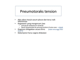 Pneumotoraks tension
• Ada udara masuk cavum pleura dan terus naik
tekanannya
• Kegawatan yang mengancam jiwa
– jantung & mediastinum terdesak
– darah yang kembali ke jantung tertahan di vena cava → shock
• Diagnosis ditegakkan secara klinis (tidak menunggu foto
sinar-X)
• Dekompresi harus segera dilakukan
 