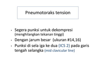 Pneumotoraks tension
• Segera punksi untuk dekompresi
(menghilangkan tekanan tinggi)
• Dengan jarum besar (ukuran #14,16)
• Punksi di sela iga ke dua (ICS 2) pada garis
tengah selangka (mid clavicular line)
 