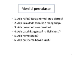 3
Menilai pernafasan
• 1. Ada nafas? Nafas normal atau distres?
• 2. Ada luka dada terbuka / menghisap?
• 3. Ada pneumotoraks tension?
• 4. Ada patah iga ganda? → flail chest ?
• 5. Ada hemotoraks?
• 6. Ada emfisema bawah kulit?
 