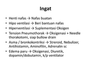 Ingat
• Henti nafas → Nafas buatan
• Hipo ventilasi → Beri bantuan nafas
• Hiperventilasi → Suplementasi Oksigen
• Tension Pneumothorak → Oksigenasi + Needle
thorakotomi, siap bullow drain
• Asma / bronkokontriksi → Streroid, Nebulizer,
Antihistamin, Aminofilin, Adrenalin sc
• Edema paru → Oksigenasi, Diuretik,
dopamin/dobutamin, k/p ventilator
 