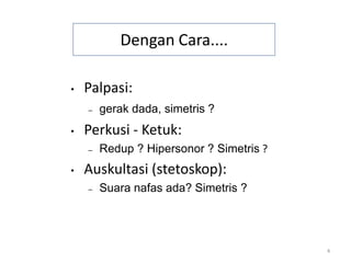 4
Dengan Cara....
• Palpasi:
– gerak dada, simetris ?
• Perkusi - Ketuk:
– Redup ? Hipersonor ? Simetris ?
• Auskultasi (stetoskop):
– Suara nafas ada? Simetris ?
 