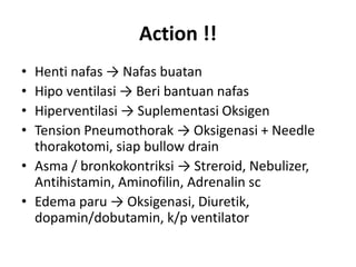 Action !!
• Henti nafas → Nafas buatan
• Hipo ventilasi → Beri bantuan nafas
• Hiperventilasi → Suplementasi Oksigen
• Tension Pneumothorak → Oksigenasi + Needle
thorakotomi, siap bullow drain
• Asma / bronkokontriksi → Streroid, Nebulizer,
Antihistamin, Aminofilin, Adrenalin sc
• Edema paru → Oksigenasi, Diuretik,
dopamin/dobutamin, k/p ventilator
 