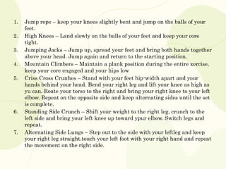 1. Jump rope – keep your knees slightly bent and jump on the balls of your
feet.
2. High Knees – Land slowly on the balls of your feet and keep your core
tight.
3. Jumping Jacks – Jump up, spread your feet and bring both hands together
above your head. Jump again and return to the starting position.
4. Mountain Climbers – Maintain a plank position during the entire xercise,
keep your core engaged and your hips low
5. Criss Cross Crunhes – Stand with your feet hip-width apart and your
hands behind your head. Bend your right leg and lift your knee as high as
yu can. Roate your torso to the right and bring your right knee to your left
elbow. Repeat on the opposite side and keep alternating sides until the set
is complete.
6. Standing Side Crunch – Shift your weight to the right leg, crunch to the
left side and bring your left knee up toward ypur elbow. Switch legs and
repeat.
7. Alternating Side Lungs – Step out to the side with your leftleg and keep
your right leg straight.touch your left foot with your right hand and repeat
the movement on the right side.
 
