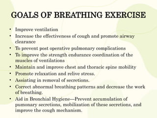 GOALS OF BREATHING EXERCISE
• Improve ventilation
• Increase the effectiveness of cough and promote airway
clearance
• To prevent post operative pulmonary complications
• To improve the strength endurance coordination of the
muscles of ventilations
• Maintain and improve chest and thoracic spine mobility
• Promote relaxation and relive stress.
• Assiating in removal of secretions.
• Correct abnormal breathing patterns and decrease the work
of breathing.
• Aid in Bronchial Hygiene—Prevent accumulation of
pumonary secretions, mobilization of these secretions, and
improve the cough mechanism.
 