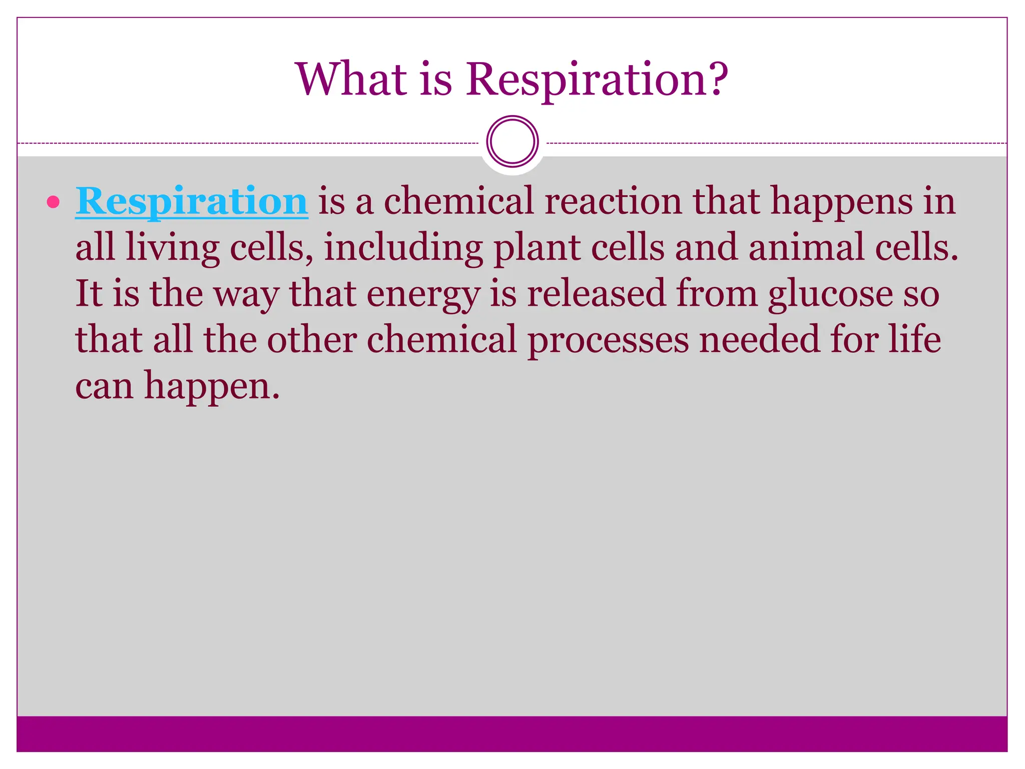 What is Respiration?
 Respiration is a chemical reaction that happens in
all living cells, including plant cells and animal cells.
It is the way that energy is released from glucose so
that all the other chemical processes needed for life
can happen.
 