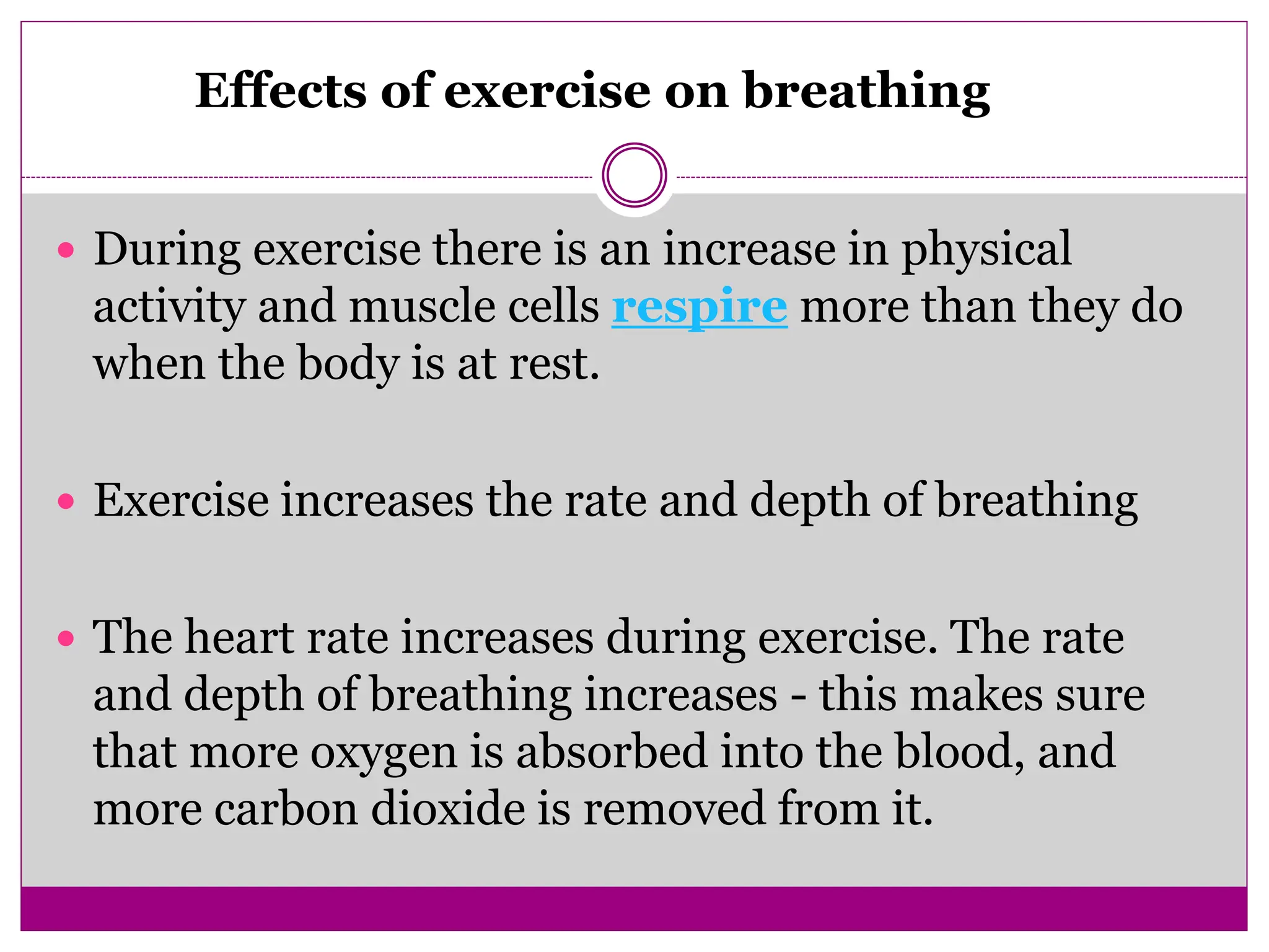  During exercise there is an increase in physical
activity and muscle cells respire more than they do
when the body is at rest.
 Exercise increases the rate and depth of breathing
 The heart rate increases during exercise. The rate
and depth of breathing increases - this makes sure
that more oxygen is absorbed into the blood, and
more carbon dioxide is removed from it.
Effects of exercise on breathing
 