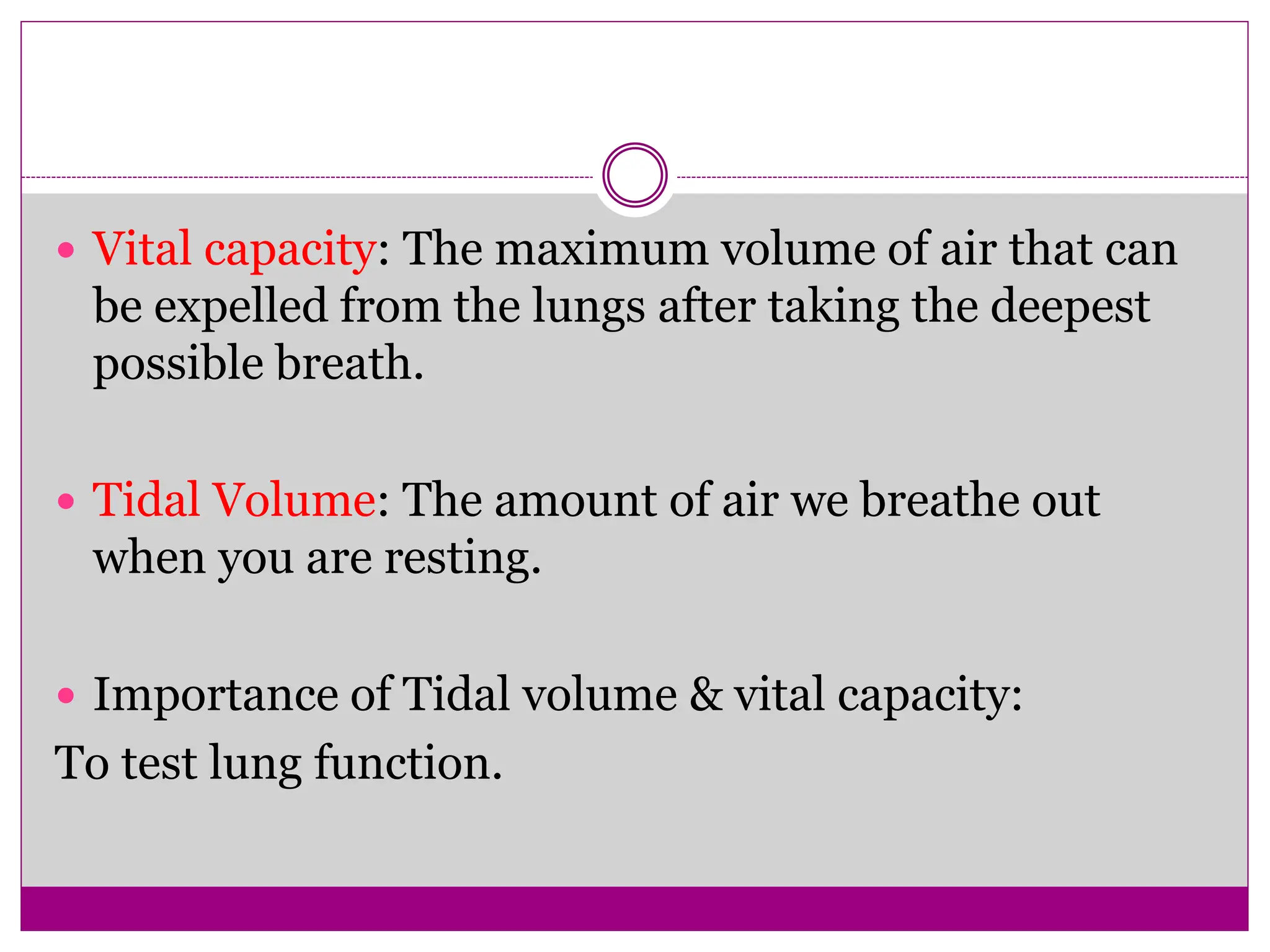  Vital capacity: The maximum volume of air that can
be expelled from the lungs after taking the deepest
possible breath.
 Tidal Volume: The amount of air we breathe out
when you are resting.
 Importance of Tidal volume & vital capacity:
To test lung function.
 