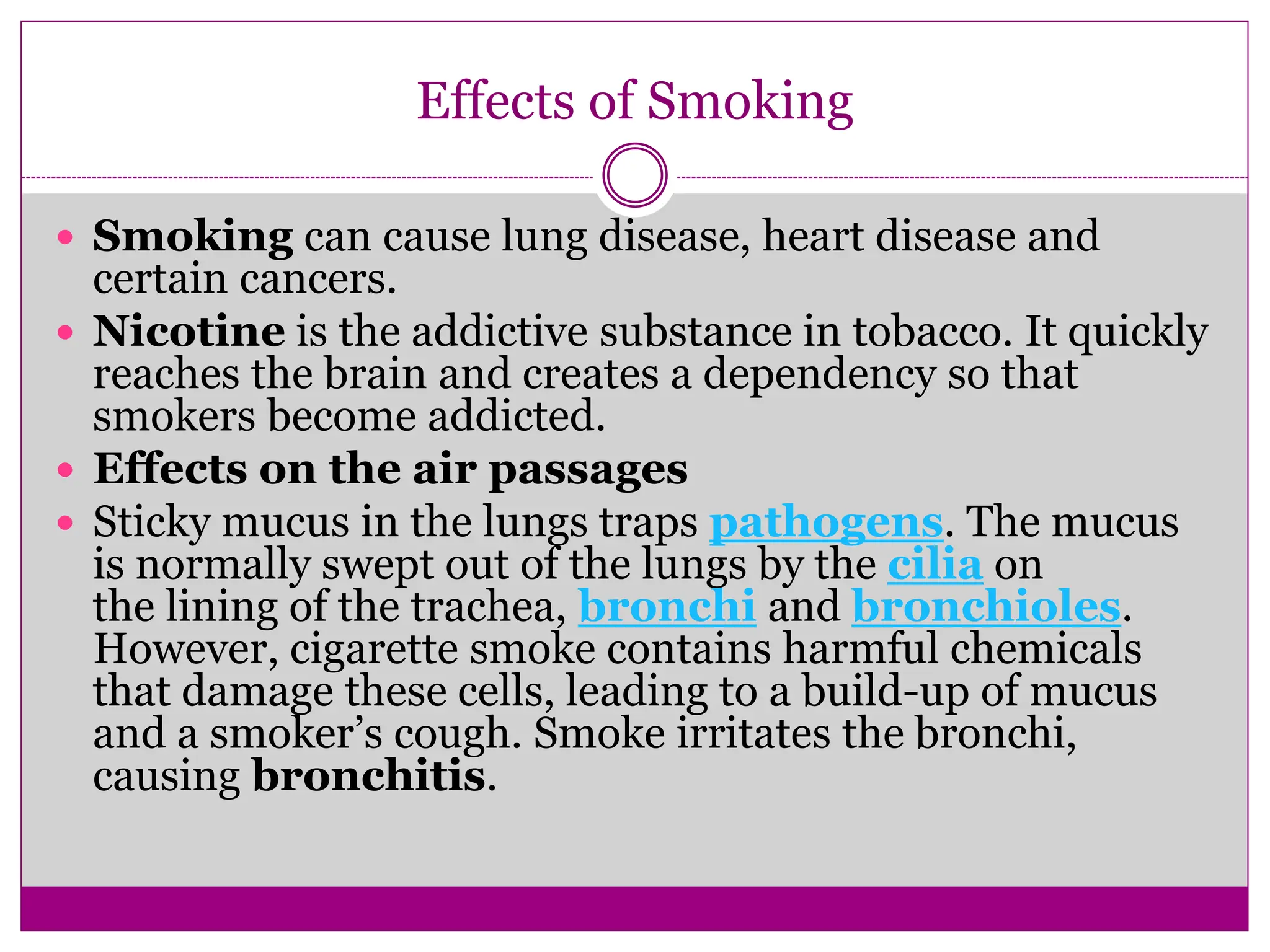 Effects of Smoking
 Smoking can cause lung disease, heart disease and
certain cancers.
 Nicotine is the addictive substance in tobacco. It quickly
reaches the brain and creates a dependency so that
smokers become addicted.
 Effects on the air passages
 Sticky mucus in the lungs traps pathogens. The mucus
is normally swept out of the lungs by the cilia on
the lining of the trachea, bronchi and bronchioles.
However, cigarette smoke contains harmful chemicals
that damage these cells, leading to a build-up of mucus
and a smoker’s cough. Smoke irritates the bronchi,
causing bronchitis.
 