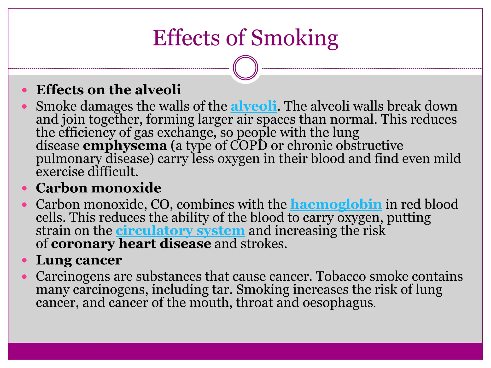 Effects of Smoking
 Effects on the alveoli
 Smoke damages the walls of the alveoli. The alveoli walls break down
and join together, forming larger air spaces than normal. This reduces
the efficiency of gas exchange, so people with the lung
disease emphysema (a type of COPD or chronic obstructive
pulmonary disease) carry less oxygen in their blood and find even mild
exercise difficult.
 Carbon monoxide
 Carbon monoxide, CO, combines with the haemoglobin in red blood
cells. This reduces the ability of the blood to carry oxygen, putting
strain on the circulatory system and increasing the risk
of coronary heart disease and strokes.
 Lung cancer
 Carcinogens are substances that cause cancer. Tobacco smoke contains
many carcinogens, including tar. Smoking increases the risk of lung
cancer, and cancer of the mouth, throat and oesophagus.
 