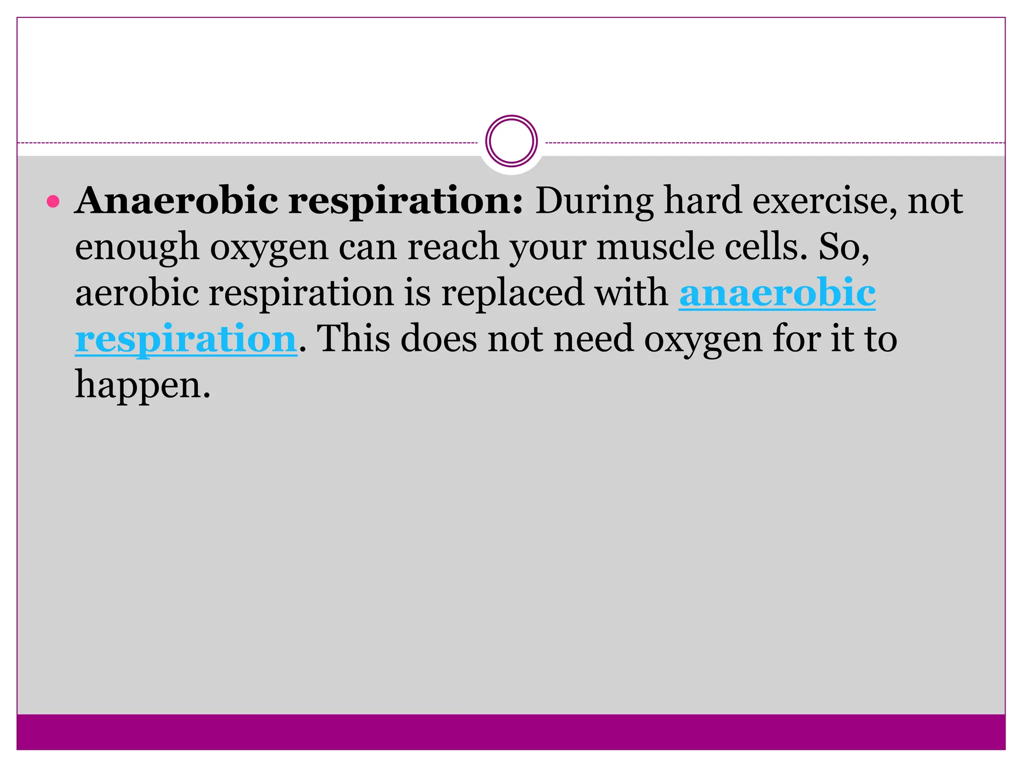  Anaerobic respiration: During hard exercise, not
enough oxygen can reach your muscle cells. So,
aerobic respiration is replaced with anaerobic
respiration. This does not need oxygen for it to
happen.
 