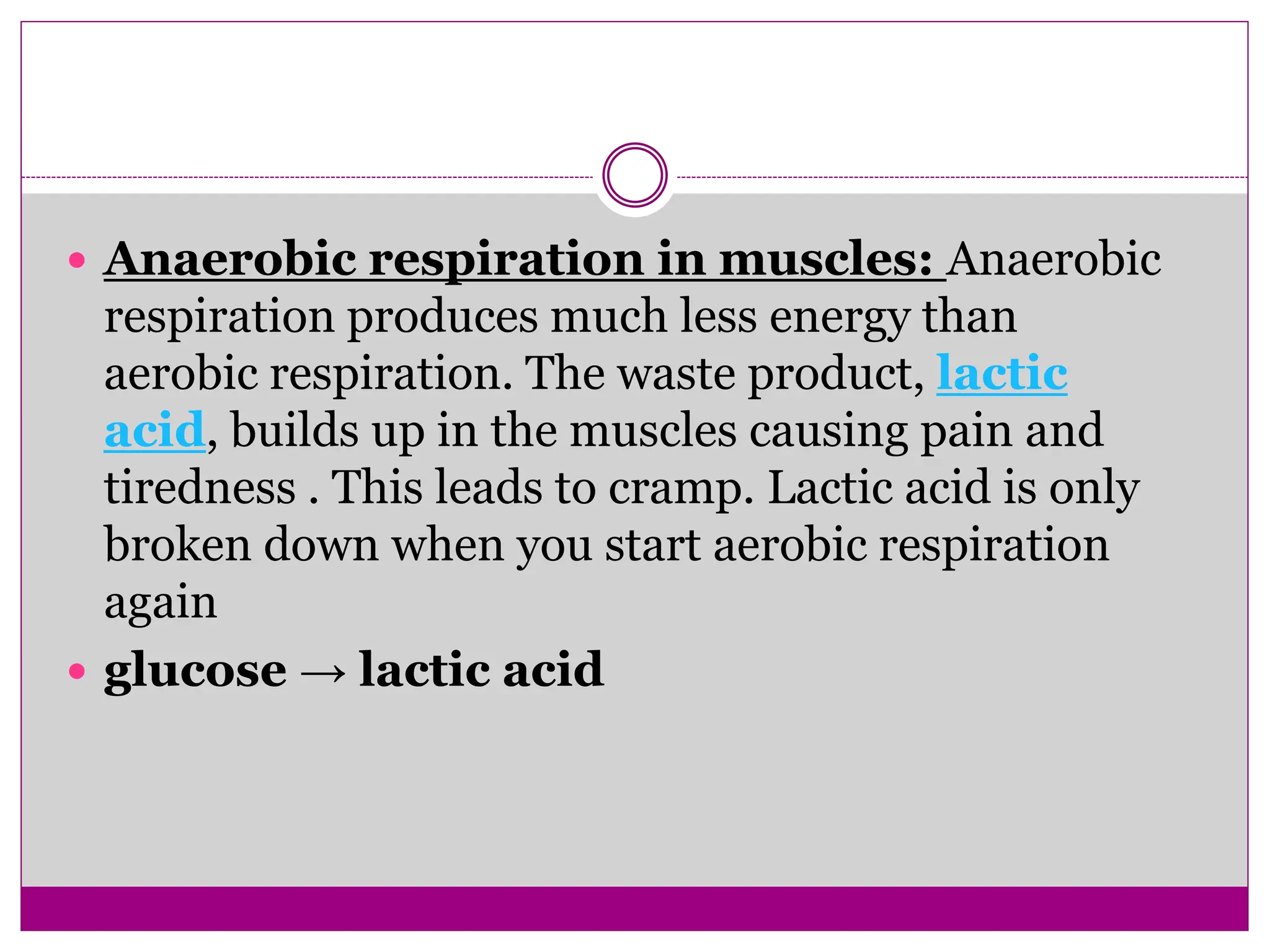  Anaerobic respiration in muscles: Anaerobic
respiration produces much less energy than
aerobic respiration. The waste product, lactic
acid, builds up in the muscles causing pain and
tiredness . This leads to cramp. Lactic acid is only
broken down when you start aerobic respiration
again
 glucose → lactic acid
 
