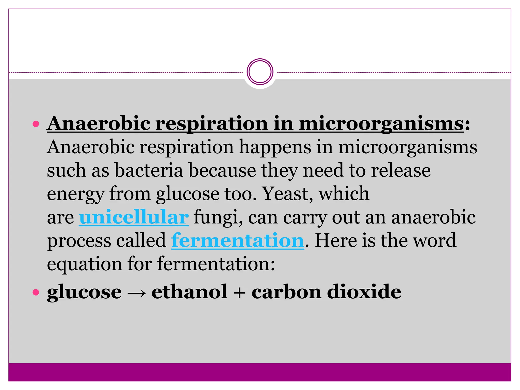  Anaerobic respiration in microorganisms:
Anaerobic respiration happens in microorganisms
such as bacteria because they need to release
energy from glucose too. Yeast, which
are unicellular fungi, can carry out an anaerobic
process called fermentation. Here is the word
equation for fermentation:
 glucose → ethanol + carbon dioxide
 
